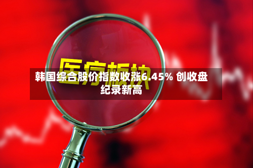 韩国综合股价指数收涨6.45% 创收盘纪录新高