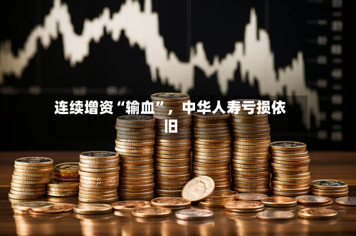 连续增资“输血”，中华人寿亏损依旧