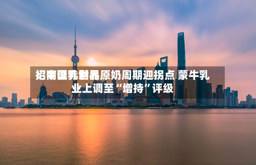 招商证券世界：中国乳制品原奶周期迎拐点 蒙牛乳业上调至“增持”评级
